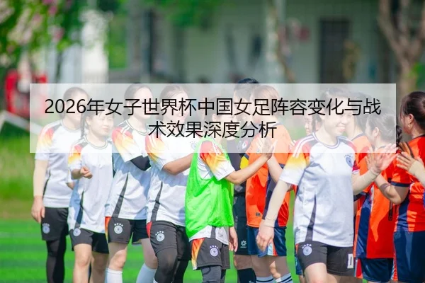 2026年女子世界杯中国女足阵容变化与战术效果深度分析
