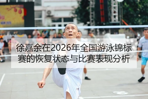 徐嘉余在2026年全国游泳锦标赛的恢复状态与比赛表现分析