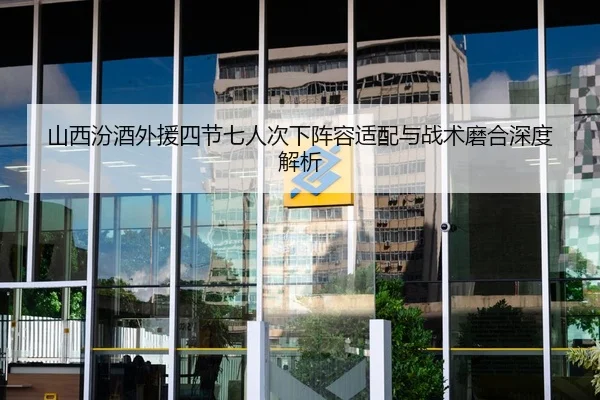 山西汾酒外援四节七人次下阵容适配与战术磨合深度解析