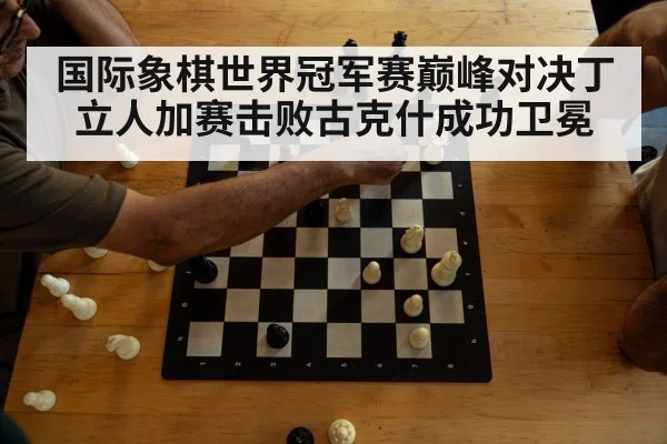 国际象棋世界冠军赛巅峰对决丁立人加赛击败古克什成功卫冕