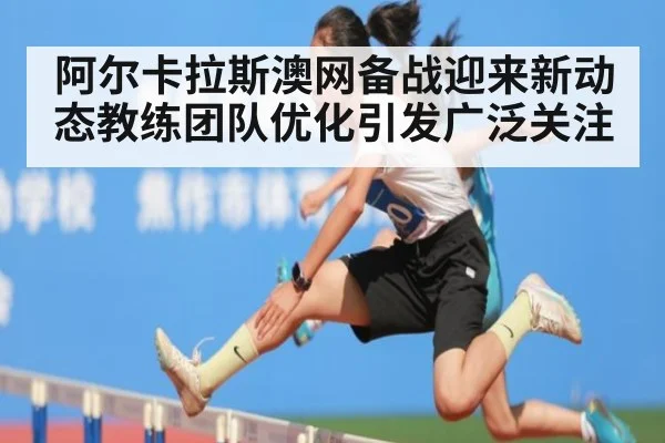 阿尔卡拉斯澳网备战迎来新动态教练团队优化引发广泛关注